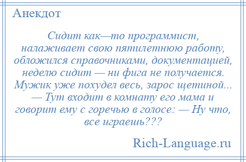 
    Сидит как—то программист, налаживает свою пятилетнюю работу, обложился справочниками, документацией, неделю сидит — ни фига не получается. Мужик уже похудел весь, зарос щетиной... — Тут входит в комнату его мама и говорит ему с горечью в голосе: — Ну что, все играешь???