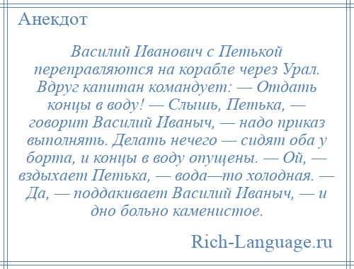 
    Василий Иванович с Петькой переправляются на корабле через Урал. Вдруг капитан командует: — Отдать концы в воду! — Слышь, Петька, — говорит Василий Иваныч, — надо приказ выполнять. Делать нечего — сидят оба у борта, и концы в воду опущены. — Ой, — вздыхает Петька, — вода—то холодная. — Да, — поддакивает Василий Иваныч, — и дно больно каменистое.