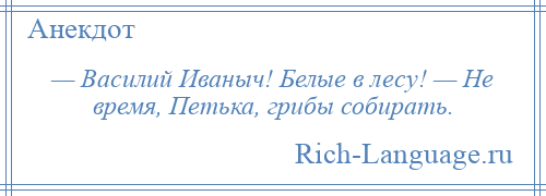 
    — Василий Иваныч! Белые в лесу! — Не время, Петька, грибы собирать.