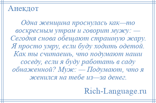 
    Одна женщина проснулась как—то воскресным утром и говорит мужу: — Сегодня снова обещают страшную жару. Я просто умру, если буду ходить одетой. Как ты считаешь, что подумают наши соседу, если я буду работать в саду обнаженной? Муж: — Подумают, что я женился на тебе из—за денег.