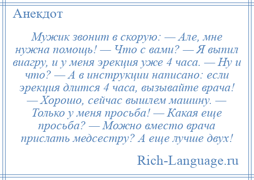 
    Мужик звонит в скорую: — Але, мне нужна помощь! — Что с вами? — Я выпил виагру, и у меня эрекция уже 4 часа. — Ну и что? — А в инструкции написано: если эрекция длится 4 часа, вызывайте врача! — Хорошо, сейчас вышлем машину. — Только у меня просьба! — Какая еще просьба? — Можно вместо врача прислать медсестру? А еще лучше двух!