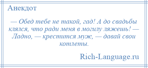 
    — Обед тебе не такой, гад! А до свадьбы клялся, что ради меня в могилу ляжешь! — Ладно, — крестится муж, — давай свои котлеты.