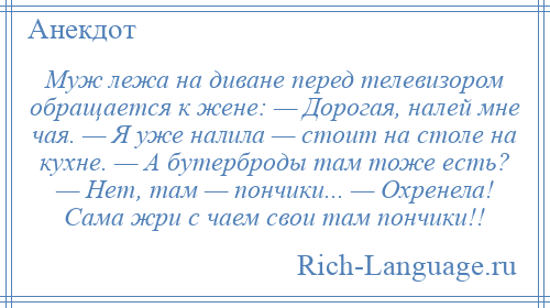 
    Муж лежа на диване перед телевизором обращается к жене: — Дорогая, налей мне чая. — Я уже налила — стоит на столе на кухне. — А бутерброды там тоже есть? — Нет, там — пончики... — Охренела! Сама жри с чаем свои там пончики!!