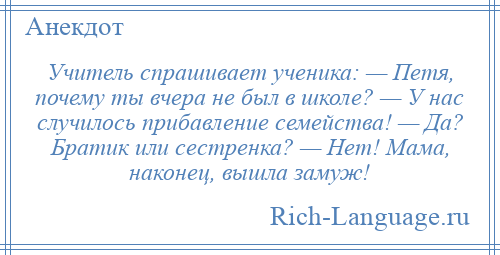 
    Учитель спрашивает ученика: — Петя, почему ты вчера не был в школе? — У нас случилось прибавление семейства! — Да? Братик или сестренка? — Нет! Мама, наконец, вышла замуж!