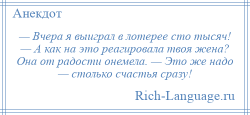 
    — Вчера я выиграл в лотерее сто тысяч! — А как на это реагировала твоя жена? Она от радости онемела. — Это же надо — столько счастья сразу!