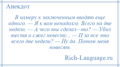 
    В камеру к заключенным вводят еще одного. — Я к вам ненадолго. Всего на две недели. — А чего ты сделал—то? — Убил тестя и сжег невесту... — И за все это всего две недели? — Ну да. Потом меня повесят.