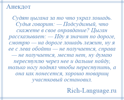 
    Судят цыгана за то что украл лошадь. Судья говорит: — Подсудимый, что скажете в свое оправдание? Цыган рассказывает: — Иду я значит по дороге, смотрю — на дороге лошадь лежит, ну я ее с лева обойти — не получается, справа — не получается, места нет, ну думаю переступлю через нее и дальше пойду, только ногу поднял чтобы переступить, а она как понесется, хорошо товарищ участковый остановил.