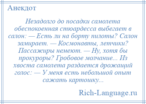 
    Незадолго до посадки самолета обеспокоенная стюардесса выбегает в салон: — Есть ли на борту пилоты? Салон замирает. — Космонавты, летчики? Пассажиры немеют. — Ну, хотя бы прокуроры? Гробовое молчание... Из хвоста самолета раздается дрожащий голос: — У меня есть небольшой опыт сажать картошку...