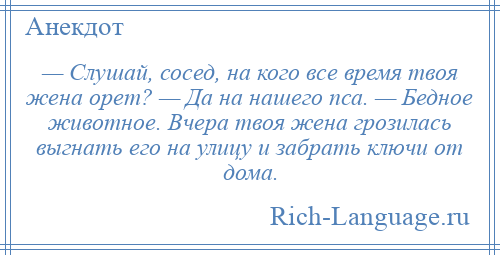 
    — Слушай, сосед, на кого все время твоя жена орет? — Да на нашего пса. — Бедное животное. Вчера твоя жена грозилась выгнать его на улицу и забрать ключи от дома.