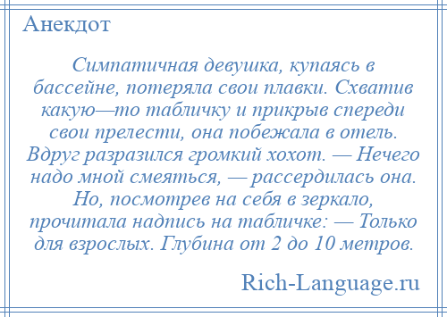 
    Симпатичная девушка, купаясь в бассейне, потеряла свои плавки. Схватив какую—то табличку и прикрыв спереди свои прелести, она побежала в отель. Вдруг разразился громкий хохот. — Hечего надо мной смеяться, — рассердилась она. Hо, посмотрев на себя в зеркало, прочитала надпись на табличке: — Только для взрослых. Глубина от 2 до 10 метров.