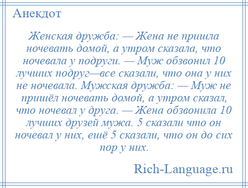 
    Женская дружба: — Жена не пришла ночевать домой, а утром сказала, что ночевала у подруги. — Муж обзвонил 10 лучших подруг—все сказали, что она у них не ночевала. Мужская дружба: — Муж не пришёл ночевать домой, а утром сказал, что ночевал у друга. — Жена обзвонила 10 лучших друзей мужа. 5 сказали что он ночевал у них, ешё 5 сказали, что он до сих пор у них.