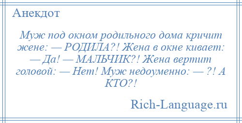 
    Муж под окном родильного дома кричит жене: — РОДИЛА?! Жена в окне кивает: — Да! — МАЛЬЧИК?! Жена вертит головой: — Нет! Муж недоуменно: — ?! А КТО?!