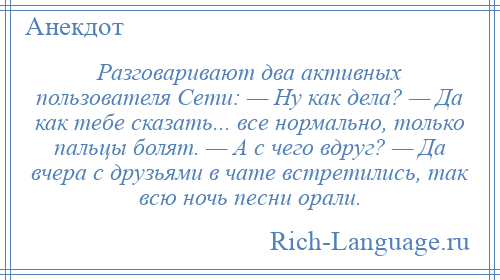 
    Разговаривают два активных пользователя Сети: — Ну как дела? — Да как тебе сказать... все нормально, только пальцы болят. — А с чего вдруг? — Да вчера с друзьями в чате встретились, так всю ночь песни орали.