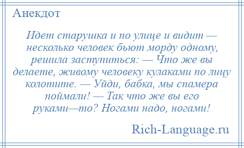 
    Идет старушка и по улице и видит — несколько человек бьют морду одному, решила заступиться: — Что же вы делаете, живому человеку кулаками по лицу колотите. — Уйди, бабка, мы спамера поймали! — Так что же вы его руками—то? Ногами надо, ногами!