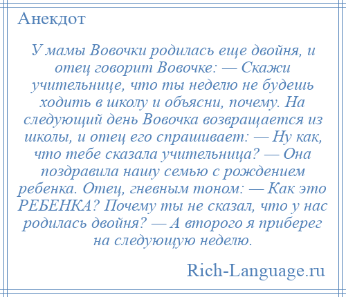 
    У мамы Вовочки родилась еще двойня, и отец говорит Вовочке: — Скажи учительнице, что ты неделю не будешь ходить в школу и объясни, почему. На следующий день Вовочка возвращается из школы, и отец его спрашивает: — Ну как, что тебе сказала учительница? — Она поздравила нашу семью с рождением ребенка. Отец, гневным тоном: — Как это РЕБЕНКА? Почему ты не сказал, что у нас родилась двойня? — А второго я приберег на следующую неделю.