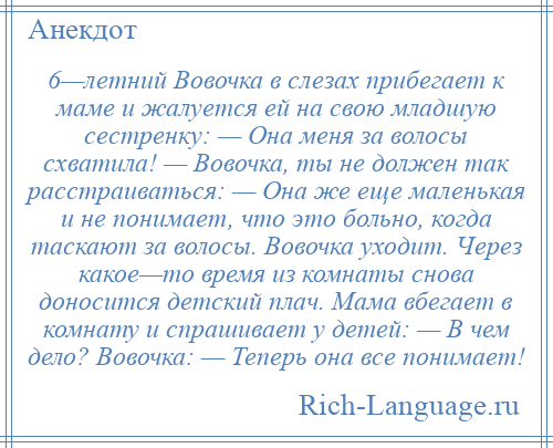 
    6—летний Вовочка в слезах прибегает к маме и жалуется ей на свою младшую сестренку: — Она меня за волосы схватила! — Вовочка, ты не должен так расстраиваться: — Она же еще маленькая и не понимает, что это больно, когда таскают за волосы. Вовочка уходит. Через какое—то время из комнаты снова доносится детский плач. Мама вбегает в комнату и спрашивает у детей: — В чем дело? Вовочка: — Теперь она все понимает!