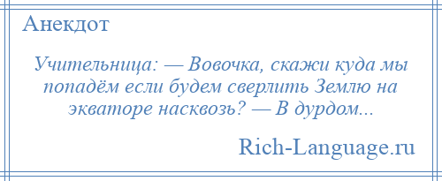 
    Учительница: — Вовочка, скажи куда мы попадём если будем сверлить Землю на экваторе насквозь? — В дурдом...