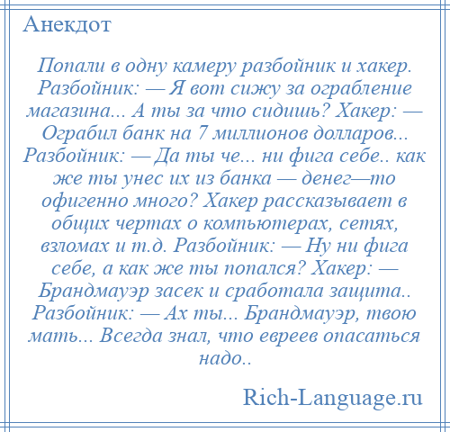 
    Попали в одну камеру разбойник и хакер. Разбойник: — Я вот сижу за ограбление магазина... А ты за что сидишь? Хакер: — Ограбил банк на 7 миллионов долларов... Разбойник: — Да ты че... ни фига себе.. как же ты унес их из банка — денег—то офигенно много? Хакер рассказывает в общих чертах о компьютерах, сетях, взломах и т.д. Разбойник: — Ну ни фига себе, а как же ты попался? Хакер: — Брандмауэр засек и сработала защита.. Разбойник: — Ах ты... Брандмауэр, твою мать... Всегда знал, что евреев опасаться надо..