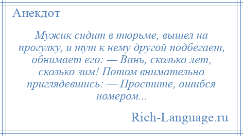 
    Мужик сидит в тюрьме, вышел на прогулку, и тут к нему другой подбегает, обнимает его: — Вань, сколько лет, сколько зим! Потом внимательно приглядевшись: — Простите, ошибся номером...