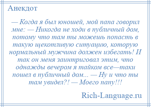 
    — Когда я был юношей, мой папа говорил мне: — Никогда не ходи в публичный дом, потому что там ты можешь попасть в такую щекотливую ситуацию, которую нормальный мужчина должен избегать! И так он меня заинтриговал этим, что однажды вечером я тайком все—таки пошел в публичный дом... — Ну и что ты там увидел?! — Моего папу!!!