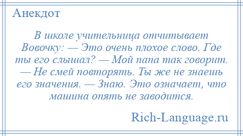 
    В школе учительница отчитывает Вовочку: — Это очень плохое слово. Где ты его слышал? — Мой папа так говорит. — Не смей повторять. Ты же не знаешь его значения. — Знаю. Это означает, что машина опять не заводится.