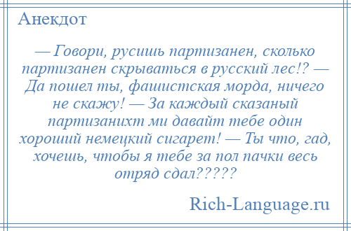 
    — Говори, русишь партизанен, сколько партизанен скрываться в русский лес!? — Да пошел ты, фашистская морда, ничего не скажу! — За каждый сказаный партизанихт ми давайт тебе один хороший немецкий сигарет! — Ты что, гад, хочешь, чтобы я тебе за пол пачки весь отряд сдал?????