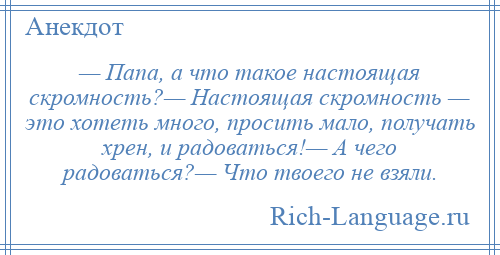 
    — Папа, а что такое настоящая скромность?— Настоящая скромность — это хотеть много, просить мало, получать хрен, и радоваться!— А чего радоваться?— Что твоего не взяли.