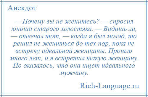 
    — Почему вы не женитесь? — спросил юноша старого холостяка. — Видишь ли, — отвечал тот, — когда я был молод, то решил не жениться до тех пор, пока не встречу идеальной женщины. Прошло много лет, и я встретил такую женщину. Но оказалось, что она ищет идеального мужчину.