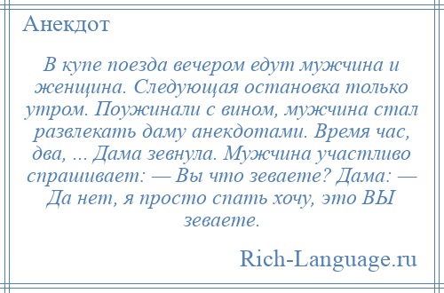 
    В купе поезда вечером едут мужчина и женщина. Следующая остановка только утром. Поужинали с вином, мужчина стал развлекать даму анекдотами. Время час, два, ... Дама зевнула. Мужчина участливо спрашивает: — Вы что зеваете? Дама: — Да нет, я просто спать хочу, это ВЫ зеваете.