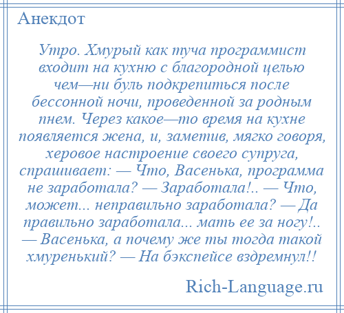 
    Утро. Хмурый как туча программист входит на кухню с благородной целью чем—ни буль подкрепиться после бессонной ночи, проведенной за родным пнем. Через какое—то время на кухне появляется жена, и, заметив, мягко говоря, херовое настроение своего супруга, спрашивает: — Что, Васенька, программа не заработала? — Заработала!.. — Что, может... неправильно заработала? — Да правильно заработала... мать ее за ногу!.. — Васенька, а почему же ты тогда такой хмуренький? — На бэкспейсе вздремнул!!