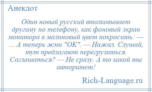 
    Один новый русский втолковывает другому по телефону, как фоновый экран монитора в малиновый цвет покрасить: — ... А теперь жми OK . — Нажал. Слушай, тут предлагают перегрузиться. Соглашаться? — Не сразу. А то какой ты авторитет!