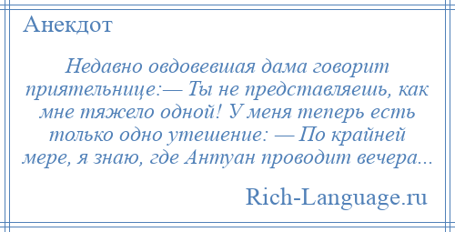 
    Недавно овдовевшая дама говорит приятельнице:— Ты не представляешь, как мне тяжело одной! У меня теперь есть только одно утешение: — По крайней мере, я знаю, где Антуан проводит вечера...