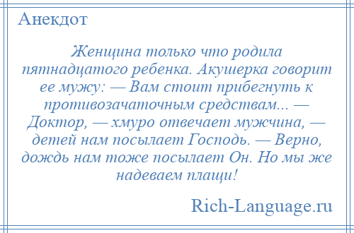 
    Женщина только что родила пятнадцатого ребенка. Акушерка говорит ее мужу: — Вам стоит прибегнуть к противозачаточным средствам... — Доктор, — хмуро отвечает мужчина, — детей нам посылает Господь. — Верно, дождь нам тоже посылает Он. Но мы же надеваем плащи!