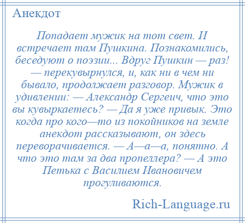 
    Попадает мужик на тот свет. И встречает там Пушкина. Познакомились, беседуют о поэзии... Вдруг Пушкин — раз! — перекувырнулся, и, как ни в чем ни бывало, продолжает разговор. Мужик в удивлении: — Александр Сергеич, что это вы кувыркаетесь? — Да я уже привык. Это когда про кого—то из покойников на земле анекдот рассказывают, он здесь переворачивается. — А—а—а, понятно. А что это там за два пропеллера? — А это Петька с Василием Ивановичем прогуливаются.