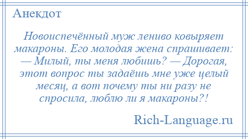 
    Новоиспечённый муж лениво ковыряет макароны. Его молодая жена спрашивает: — Милый, ты меня любишь? — Дорогая, этот вопрос ты задаёшь мне уже целый месяц, а вот почему ты ни разу не спросила, люблю ли я макароны?!