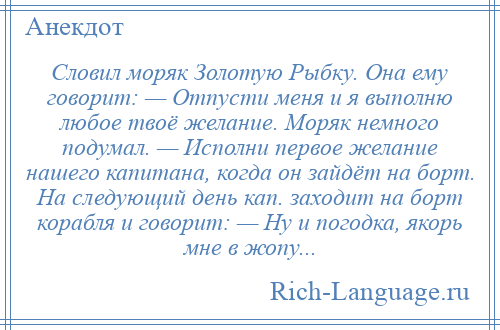 
    Словил моряк Золотую Рыбку. Она ему говорит: — Отпусти меня и я выполню любое твоё желание. Моряк немного подумал. — Исполни первое желание нашего капитана, когда он зайдёт на борт. На следующий день кап. заходит на борт корабля и говорит: — Ну и погодка, якорь мне в жопу...