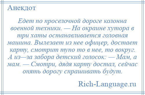 
    Едет по проселочной дороге колонна военной техники. — На окраине хутора в три хаты останавливается головная машина. Вылезает из нее офицер, достает карту, смотрит тупо то в нее, то вокруг. А из—за забора детский голосок: — Мам, а мам. — Смотри, дядя карту достал, сейчас опять дорогу спрашивать будут.
