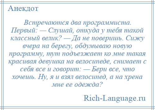 
    Встречаются два программиста. Первый: — Слушай, откуда у тебя такой классный велик? — Да не поверишь. Сижу вчера на берегу, обдумываю новую программу, тут подъезжает ко мне такая красивая девушка на велосипеде, снимает с себя все и говорит: — Бери все, что хочешь. Ну, я и взял велосипед, а на хрена мне ее одежда?