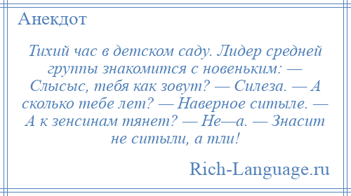 
    Тихий час в детском саду. Лидер средней группы знакомится с новеньким: — Слысыс, тебя как зовут? — Силеза. — А сколько тебе лет? — Наверное ситыле. — А к зенсинам тянет? — Не—а. — Знасит не ситыли, а тли!