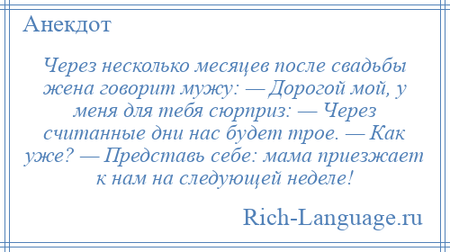 
    Через несколько месяцев после свадьбы жена говорит мужу: — Дорогой мой, у меня для тебя сюрприз: — Через считанные дни нас будет трое. — Как уже? — Представь себе: мама приезжает к нам на следующей неделе!