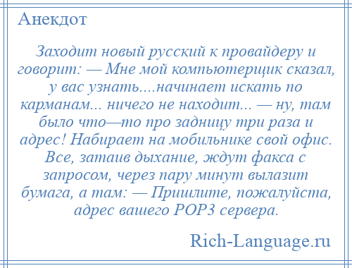 
    Заходит новый русский к провайдеру и говорит: — Мне мой компьютерщик сказал, у вас узнать....начинает искать по карманам... ничего не находит... — ну, там было что—то про задницу три раза и адрес! Набирает на мобильнике свой офис. Все, затаив дыхание, ждут факса с запросом, через пару минут вылазит бумага, а там: — Пришлите, пожалуйста, адрес вашего РОР3 сервера.