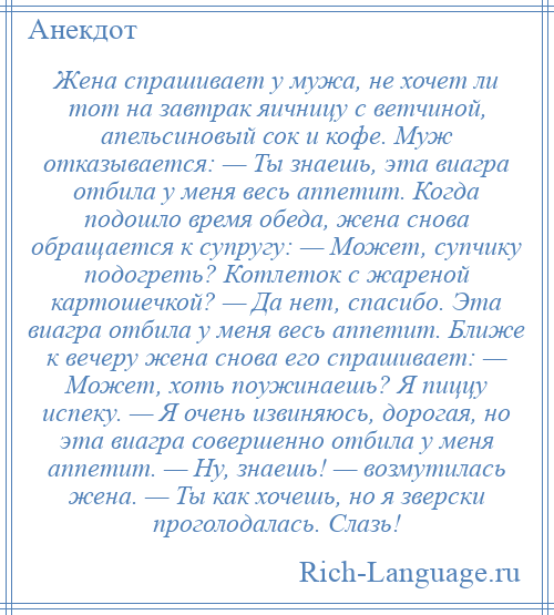 
    Жена спрашивает у мужа, не хочет ли тот на завтрак яичницу с ветчиной, апельсиновый сок и кофе. Муж отказывается: — Ты знаешь, эта виагра отбила у меня весь аппетит. Когда подошло время обеда, жена снова обращается к супругу: — Может, супчику подогреть? Котлеток с жареной картошечкой? — Да нет, спасибо. Эта виагра отбила у меня весь аппетит. Ближе к вечеру жена снова его спрашивает: — Может, хоть поужинаешь? Я пиццу испеку. — Я очень извиняюсь, дорогая, но эта виагра совершенно отбила у меня аппетит. — Ну, знаешь! — возмутилась жена. — Ты как хочешь, но я зверски проголодалась. Слазь!