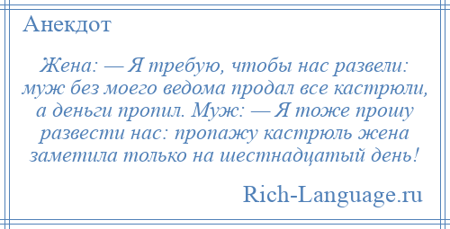 
    Жена: — Я требую, чтобы нас развели: муж без моего ведома продал все кастрюли, а деньги пропил. Муж: — Я тоже прошу развести нас: пропажу кастрюль жена заметила только на шестнадцатый день!