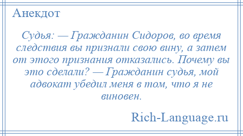 
    Судья: — Гражданин Сидоров, во время следствия вы признали свою вину, а затем от этого признания отказались. Почему вы это сделали? — Гражданин судья, мой адвокат убедил меня в том, что я не виновен.