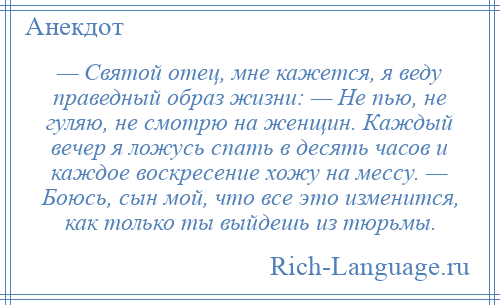 
    — Святой отец, мне кажется, я веду праведный образ жизни: — Не пью, не гуляю, не смотрю на женщин. Каждый вечер я ложусь спать в десять часов и каждое воскресение хожу на мессу. — Боюсь, сын мой, что все это изменится, как только ты выйдешь из тюрьмы.