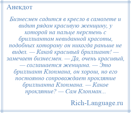 
    Бизнесмен садится в кресло в самолете и видит рядом красивую женщину, у которой на пальце перстень с бриллиантом невиданной красоты, подобных которому он никогда раньше не видел. — Какой красивый бриллиант! — замечает бизнесмен. — Да, очень красивый, — соглашается женщина. — Это бриллиант Клопмана, он хорош, но его постоянно сопровождает проклятие бриллианта Клопмана. — Какое проклятие? — Сам Клопман...