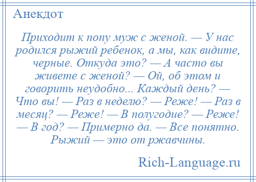 
    Приходит к попу муж с женой. — У нас родился рыжий ребенок, а мы, как видите, черные. Откуда это? — А часто вы живете с женой? — Ой, об этом и говорить неудобно... Каждый день? — Что вы! — Раз в неделю? — Реже! — Раз в месяц? — Реже! — В полугодие? — Реже! — В год? — Примерно да. — Все понятно. Рыжий — это от ржавчины.