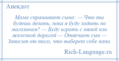 
    Мама спрашивает сына: — Что ты будешь делать, пока я буду ходить по магазинам? — Буду играть с няней или железной дорогой — Отвечает сын — Зависит от того, что выберет себе папа.