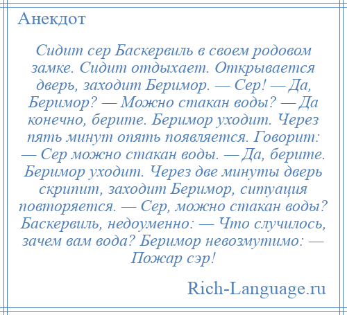 
    Сидит сер Баскервиль в своем родовом замке. Сидит отдыхает. Открывается дверь, заходит Беримор. — Сер! — Да, Беримор? — Можно стакан воды? — Да конечно, берите. Беримор уходит. Через пять минут опять появляется. Говорит: — Сер можно стакан воды. — Да, берите. Беримор уходит. Через две минуты дверь скрипит, заходит Беримор, ситуация повторяется. — Сер, можно стакан воды? Баскервиль, недоуменно: — Что случилось, зачем вам вода? Беримор невозмутимо: — Пожар сэр!