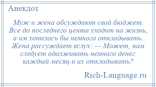 
    Муж и жена обсуждают свой бюджет. Все до последнего цента уходит на жизнь, а им хотелось бы немного откладывать. Жена рассуждает вслух: — Может, нам следует одалживать немного денег каждый месяц и их откладывать?